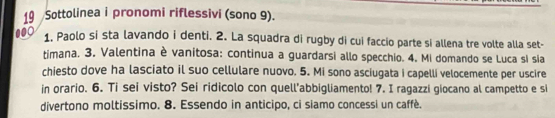 Sottolinea i pronomi riflessivi (sono 9). 
000 
1. Paolo si sta lavando i denti. 2. La squadra di rugby di cui faccio parte si allena tre volte alla set- 
timana. 3. Valentina è vanitosa: continua a guardarsi allo specchio. 4. Mi domando se Luca sí sia 
chiesto dove ha lasciato il suo cellulare nuovo. 5. Mi sono asciugata i capelli velocemente per uscire 
in orario. 6. Ti sei visto? Sei ridicolo con quell’abbigliamento! 7. I ragazzi giocano al campetto e si 
divertono moltissimo. 8. Essendo in anticipo, ci siamo concessi un caffè.