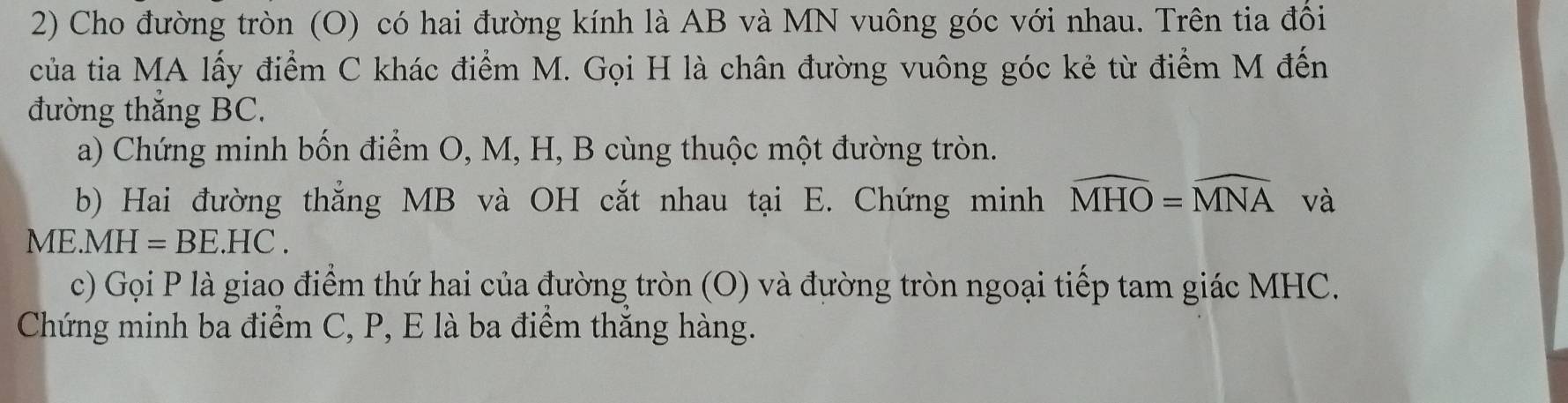 Cho đường tròn (O) có hai đường kính là AB và MN vuông góc với nhau. Trên tia đổi 
của tia MA lấy điểm C khác điểm M. Gọi H là chân đường vuông góc kẻ từ điểm M đến 
đường thắng BC. 
a) Chứng minh bốn điểm O, M, H, B cùng thuộc một đường tròn. 
b) Hai đường thắng MB và OH cắt nhau tại E. Chứng minh widehat MHO=widehat MNA và 
MI E. MH=BE.HC. 
c) Gọi P là giao điểm thứ hai của đường tròn (O) và đường tròn ngoại tiếp tam giác MHC. 
Chứng minh ba điểm C, P, E là ba điểm thắng hàng.