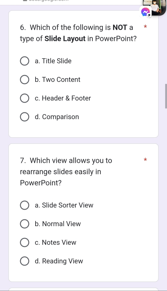 Which of the following is NOT a *
type of Slide Layout in PowerPoint?
a. Title Slide
b. Two Content
c. Header & Footer
d. Comparison
7. Which view allows you to *
rearrange slides easily in
PowerPoint?
a. Slide Sorter View
b. Normal View
c. Notes View
d. Reading View