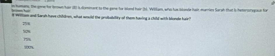 In humans; the gene for brown hair (B) is dominant to the gene for blond hair (b). William, who has blonde hair, marries Sarah that is beterozygous for
brown hair.
If William and Sarah have children, what would the probability of them having a child with blonde hair?
23%
50%
75%
100%