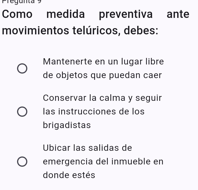 Pregunta 9
Como medida preventiva ante
movimientos telúricos, debes:
Mantenerte en un lugar libre
de objetos que puedan caer
Conservar la calma y seguir
las instrucciones de los
brigadistas
Ubicar las salidas de
emergencia del inmueble en
donde estés