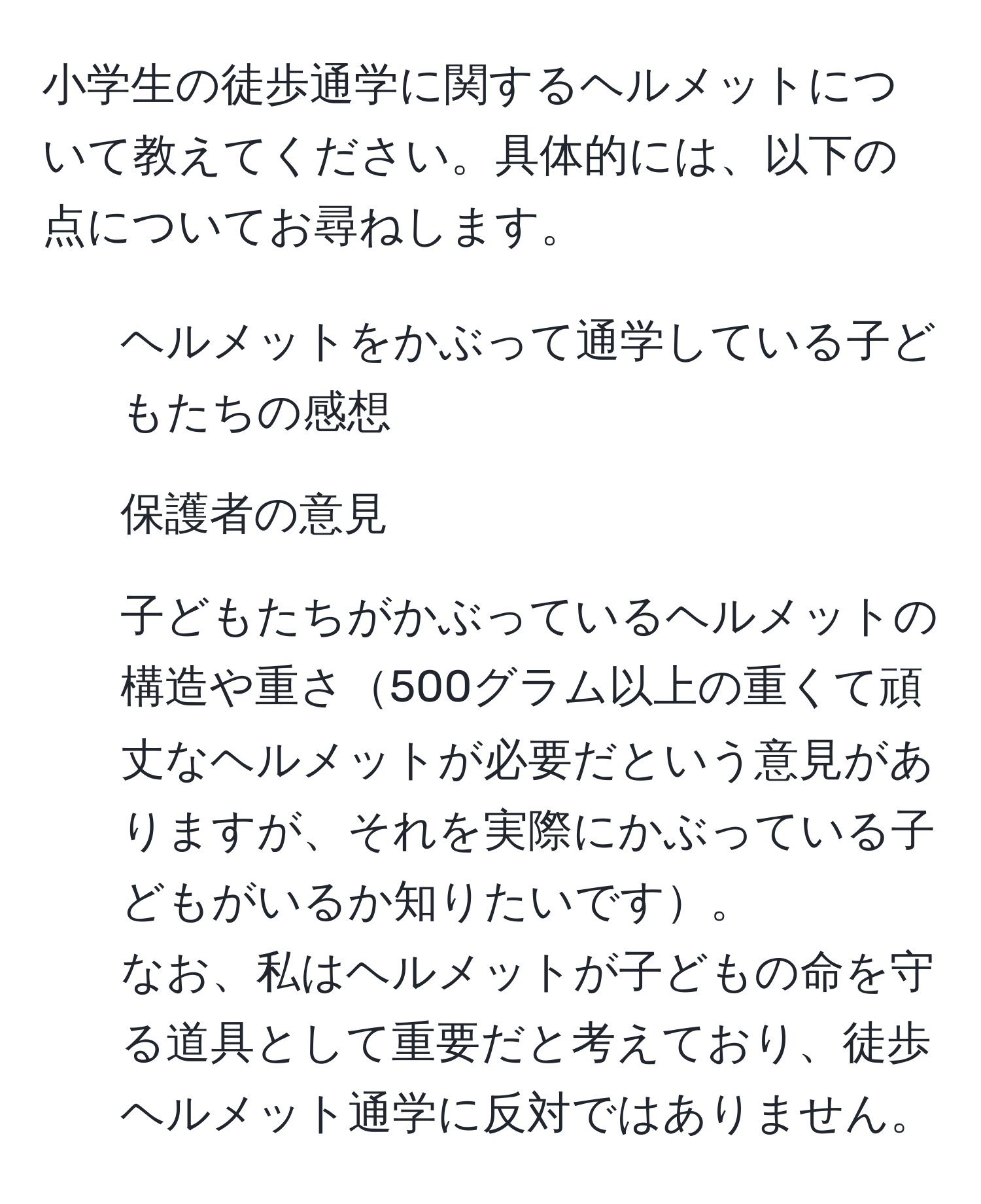 小学生の徒歩通学に関するヘルメットについて教えてください。具体的には、以下の点についてお尋ねします。  
1. ヘルメットをかぶって通学している子どもたちの感想  
2. 保護者の意見  
3. 子どもたちがかぶっているヘルメットの構造や重さ500グラム以上の重くて頑丈なヘルメットが必要だという意見がありますが、それを実際にかぶっている子どもがいるか知りたいです。  
なお、私はヘルメットが子どもの命を守る道具として重要だと考えており、徒歩ヘルメット通学に反対ではありません。