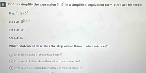 Brian is simplify the expression 5· 5^2 in a simplified, equivalent form. Here are his steps:
Step 1 : 5· 5^2
Step 2 : 5^((1+2))
Step 3: 5^3
Step 4:15
Which statement describes the step where Brian made a mistake?
A Error in step 3, the 5^3 should have been 5^2
) Error in step 2. Brian should have added the exponents 1+2
0° °
c Error in step 2. He should have subtracted the exponents 1-2