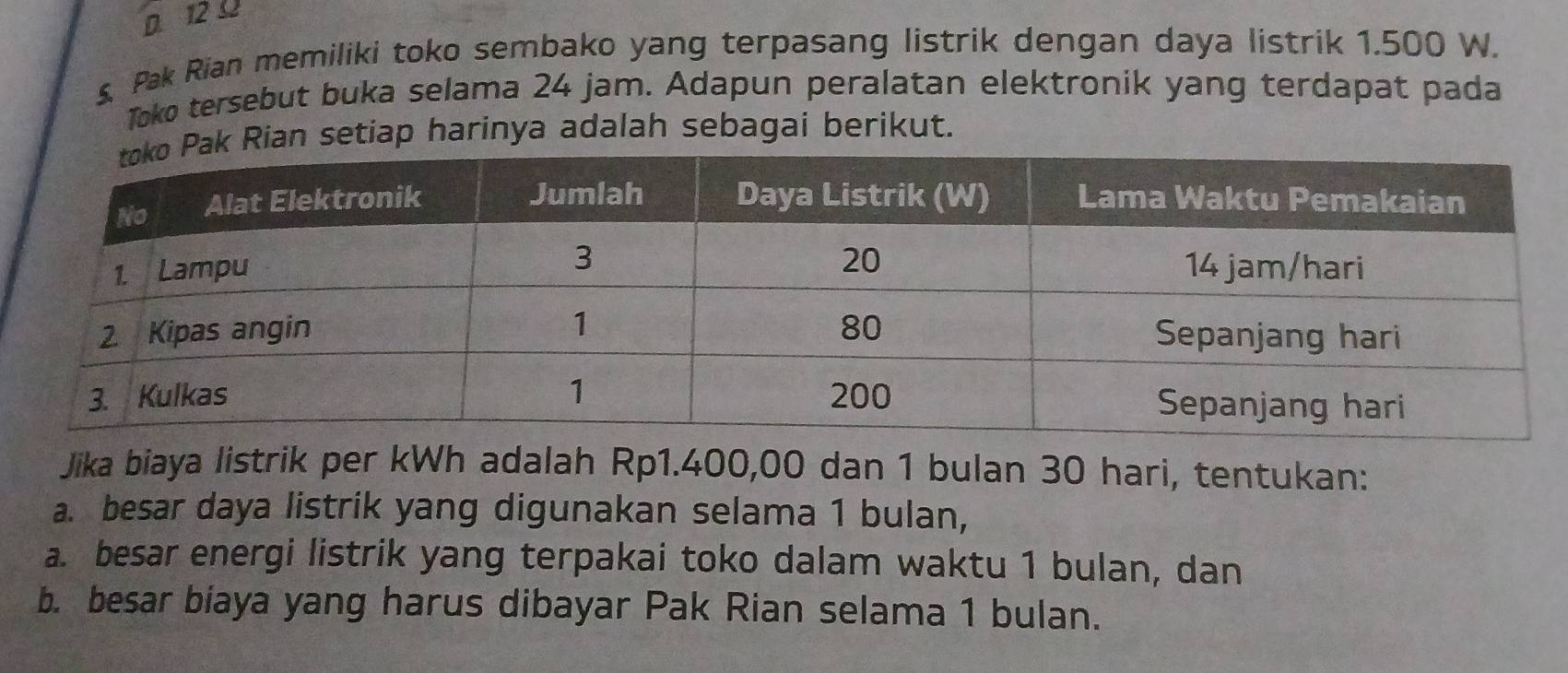 D. 12 0
s. Pak Rian memiliki toko sembako yang terpasang listrik dengan daya listrik 1.500 W.
Toko tersebut buka selama 24 jam. Adapun peralatan elektronik yang terdapat pada
an setiap harinya adalah sebagai berikut.
Jika biaya listrik per kWh adalah Rp1.400,00 dan 1 bulan 30 hari, tentukan:
a. besar daya listrik yang digunakan selama 1 bulan,
a. besar energi listrik yang terpakai toko dalam waktu 1 bulan, dan
b. besar biaya yang harus dibayar Pak Rian selama 1 bulan.