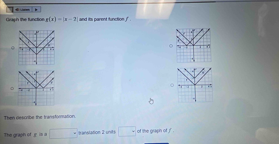 ◀ Listen 
Graph the function g(x)=|x-2| and its parent function f.

1 4
t
9
9
-4 2 a .
- 4 a 4 x
4
-4
C
4
4
9
2 - 4
-2 2 4 x -2 2 4 x
-4
4
Then describe the transformation. 
The graph of g is a □ translation 2 units □ of the graph of f.