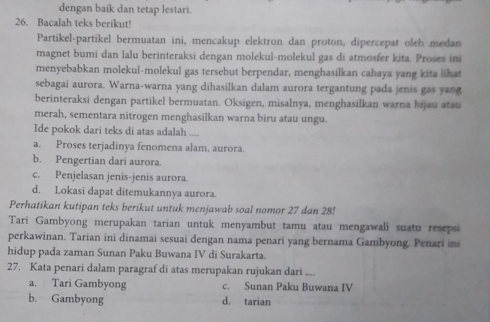 dengan baik dan tetap lestari.
26. Bacalah teks berikut!
Partikel-partikel bermuatan ini, mencakup elektron dan proton, dipercepat olch medan
magnet bumi dan lalu berinteraksi dengan molekul-molekul gas di atmosfer kita. Proses ini
menyebabkan molekul-molekul gas tersebut berpendar, menghasilkan cahaya yang kita lhat
sebagai aurora. Warna-warna yang dihasilkan dalam aurora tergantung pada jenis gas yang
berinteraksi dengan partikel bermuatan. Oksigen, misalnya, menghasilkan warna hijau atat
merah, sementara nitrogen menghasilkan warna biru atau ungu.
Ide pokok dari teks di atas adalah ....
a. Proses terjadinya fenomena alam, aurora.
b. Pengertian dari aurora.
c. Penjelasan jenis-jenis aurora.
d. Lokasi dapat ditemukannya aurora.
Perhatikan kutipan teks berikut untuk menjawab soal nomor 27 dan 28!
Tari Gambyong merupakan tarian untuk menyambut tamu atau mengawali suatu resepsi
perkawinan. Tarian ini dinamai sesuai dengan nama penari yang bernama Gambyong. Penari in
hidup pada zaman Sunan Paku Buwana IV di Surakarta.
27. Kata penari dalam paragraf di atas merupakan rujukan dari ....
a. Tari Gambyong c. Sunan Paku Buwana IV
b. Gambyong d. tarian