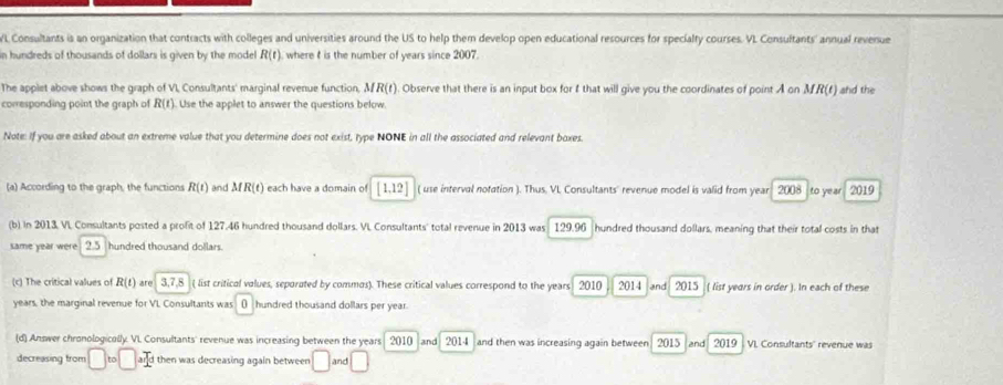 Consultants is an organization that contracts with colleges and universities around the US to help them develop open educational resources for specialty courses. VL Consultants' annual revenue 
n hundreds of thousands of dollars is given by the model R(t) where t is the number of years since 2007. 
The applet above shows the graph of VI, Consultants' marginal revenue function, MR(t) ). Observe that there is an input box for I that will give you the coordinates of point A on MR(t) and the 
corresponding point the graph of R(t) Use the applet to answer the questions below. 
Note: If you are asked about an extreme value that you determine does not exist, type NONE in all the associated and relevant boxes. 
(a) According to the graph, the functions R(t) and MR(t) each have a domain of [1,12] ( use interval notation ). Thus. VL Consultants' revenue model is valid from year 2008 to year 2019 
(b) in 2013 VL Consultants posted a profit of 127.46 hundred thousand dollars. VL Consultants' total revenue in 2013 was 129.96 hundred thousand dollars, meaning that their total costs in that 
same year were . 2.5 hundred thousand dollars. 
(c) The critical values of R(t) are 3, 7, 8 ( list critical values, seporated by commos). These critical values correspond to the years 2010 2014 and 2015 ( list years in order ). In each of these 
years, the marginal revenue for VL Consultants was () hundred thousand dollars per year. 
(d) Answer chronologically. VI. Consultants' revenue was increasing between the years 2010 and 2014 and then was increasing again between 2015 and 2019 VI. Consultants' revenue was 
decreasing from □ to□ ard then was decreasing again between □ and □