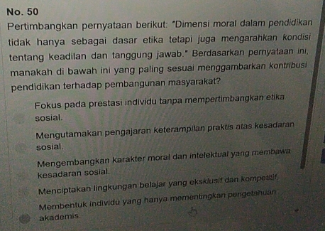 No. 50
Pertimbangkan pernyataan berikut: "Dimensi moral dalam pendidikan
tidak hanya sebagai dasar etika tetapi juga mengarahkan kondisi 
tentang keadilan dan tanggung jawab." Berdasarkan pernyataan ini,
manakah di bawah ini yang paling sesuai menggambarkan kontribusi 
pendidikan terhadap pembangunan masyarakat?
Fokus pada prestasi individu tanpa mempertimbangkan etika
sosial.
Mengutamakan pengajaran keterampilan praktis atas kesadaran
sosial.
Mengembangkan karakter moral dan intelektual yang membawa
kesadaran sosial.
Menciptakan lingkungan belajar yang eksklusif dan kompetitif
Membentuk individu yang hanya mementingkan pengetahuan
akademis