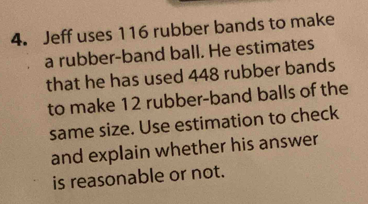 Jeff uses 116 rubber bands to make 
a rubber-band ball. He estimates 
that he has used 448 rubber bands 
to make 12 rubber-band balls of the 
same size. Use estimation to check 
and explain whether his answer 
is reasonable or not.