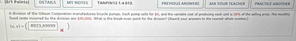 DETAILS MY NOTES TANFIN12 1.4.013. PREVIOUS ANSWERS ASK YOUR TEACHER PRACTICE ANOTHER 
A division of the Gibson Corporation manufactures bicycle pumps. Each pump sells for $9, and the variable cost of producing each unit is 20% of the selling price. The monthly 
fixed costs incurred by the division are $45,000. What is the break-even point for the division? (Round your answers to the nearest whole number)
(x,y)=(|6923,89999