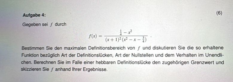 Aufgabe 4: (6) 
Gegeben sei f durch
f(x)=frac  1/4 -x^2(x+1)^2(x^2-x- 3/4 )·
Bestimmen Sie den maximalen Definitionsbereich von ƒ und diskutieren Sie die so erhaltene 
Funktion bezüglich Art der Definitionslücken, Art der Nullstellen und dem Verhalten im Unendli- 
chen. Berechnen Sie im Falle einer hebbaren Definitionslücke den zugehörigen Grenzwert und 
skizzieren Sie ƒ anhand Ihrer Ergebnisse.