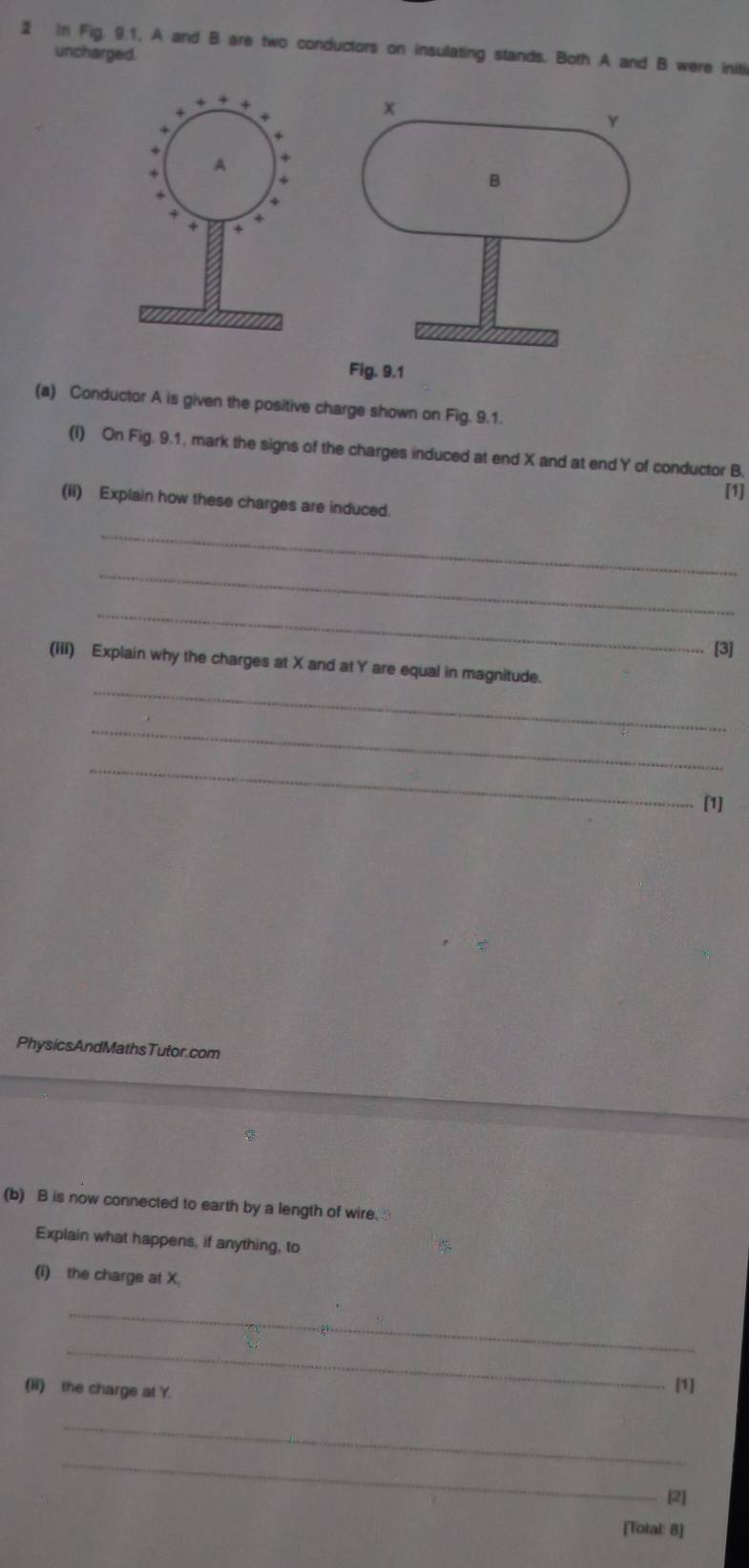 in Fig. 9.1, A and B are two conductors on insulating stands. Both A and B were initi 
uncharged. 
(a) Conductor A is given the positive charge shown on Fig. 9.1. 
(I) On Fig. 9.1, mark the signs of the charges induced at end X and at end Y of conductor B, 
[1] 
(ii) Explain how these charges are induced. 
_ 
_ 
_ 
[3] 
_ 
(iii) Explain why the charges at X and at Y are equal in magnitude. 
_ 
_ 
[1] 
PhysicsAndMathsTutor.com 
(b) B is now connected to earth by a length of wire. 
Explain what happens, if anything, to 
(i) the charge at X. 
_ 
_ 
(ii) the charge at Y. 
[1] 
_ 
_ 
[2] 
[Total: 8]