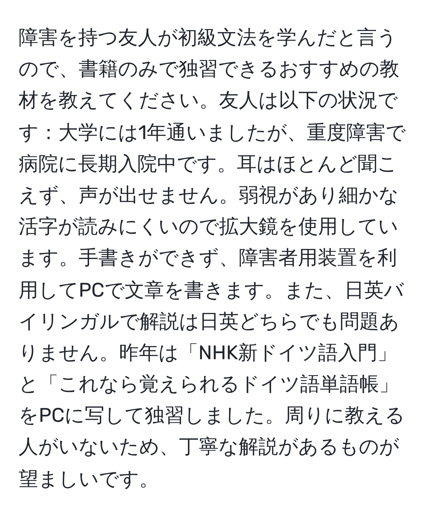 障害を持つ友人が初級文法を学んだと言うので、書籍のみで独習できるおすすめの教材を教えてください。友人は以下の状況です：大学には1年通いましたが、重度障害で病院に長期入院中です。耳はほとんど聞こえず、声が出せません。弱視があり細かな活字が読みにくいので拡大鏡を使用しています。手書きができず、障害者用装置を利用してPCで文章を書きます。また、日英バイリンガルで解説は日英どちらでも問題ありません。昨年は「NHK新ドイツ語入門」と「これなら覚えられるドイツ語単語帳」をPCに写して独習しました。周りに教える人がいないため、丁寧な解説があるものが望ましいです。