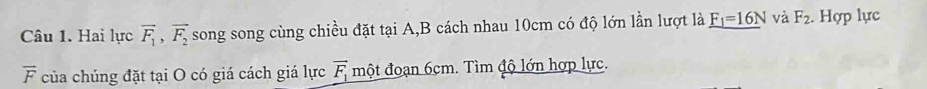 Hai lực vector F_1, vector F_2 song song cùng chiều đặt tại A,B cách nhau 10cm có độ lớn lần lượt là _ F_1=16N và F_2. Hợp lực
overline F của chúng đặt tại O có giá cách giá lực vector F_1 một đoạn 6cm. Tìm độ lớn hợp lực.