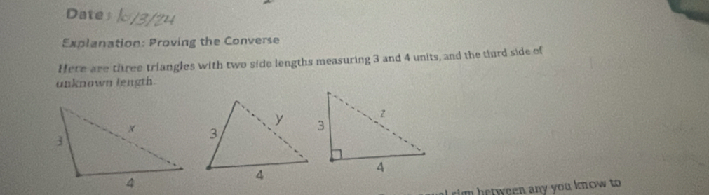 Date 
Explanation: Proving the Converse 
Here are three triangles with two side lengths measuring 3 and 4 units, and the thrd side of 
unknown length. 
m between any you know to.