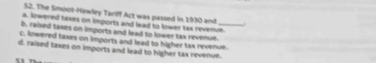 The Smoot-Hawley Tariff Act was passed in 1930 and
a. lowered taxes on imports and lead to lower tax revenue.
b. raised taxes on imports and lead to lower tax revenue._
c. lowered taxes on imports and lead to higher tax revenue.
d. raised taxes on imports and lead to higher tax revenue.
a