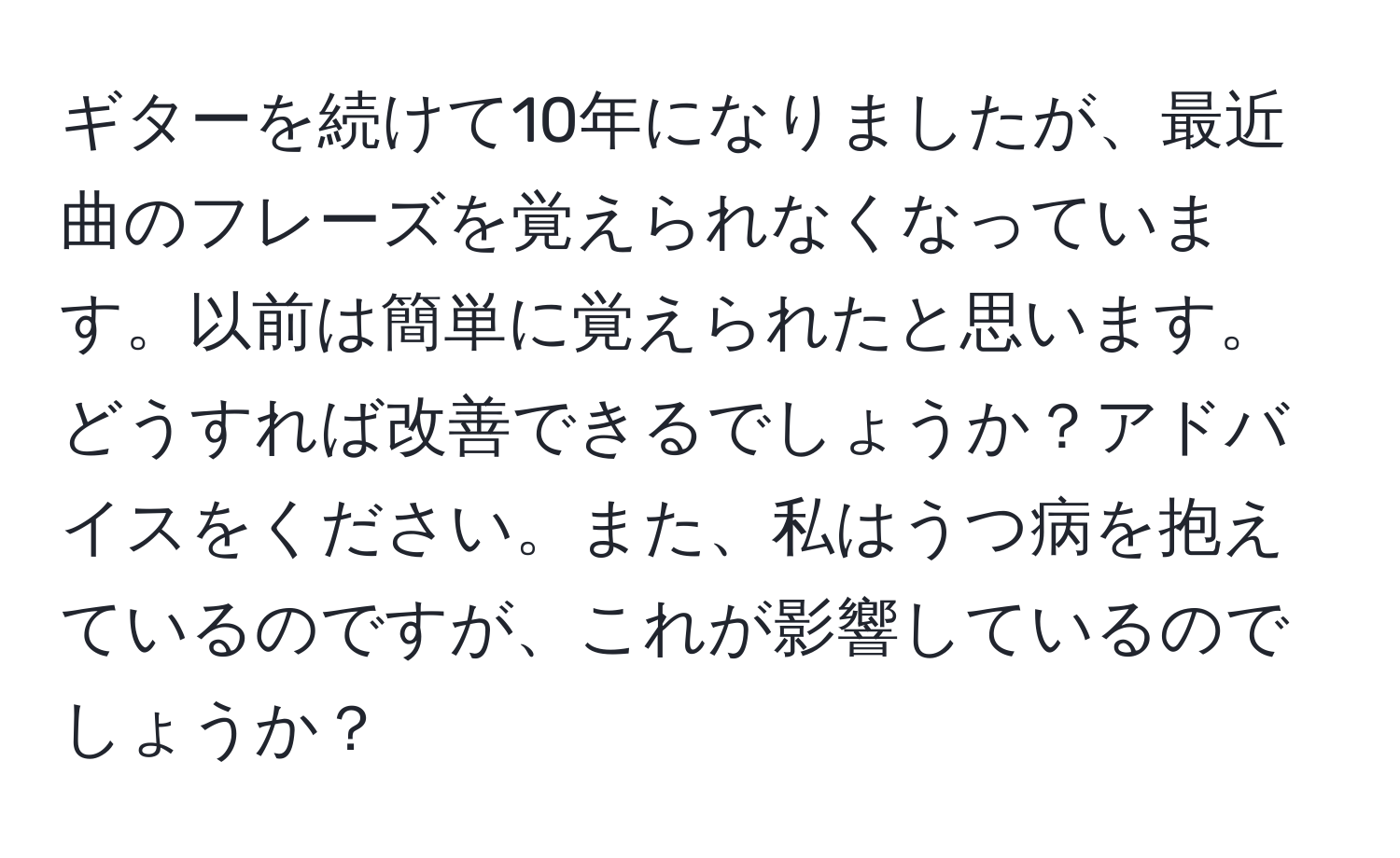 ギターを続けて10年になりましたが、最近曲のフレーズを覚えられなくなっています。以前は簡単に覚えられたと思います。どうすれば改善できるでしょうか？アドバイスをください。また、私はうつ病を抱えているのですが、これが影響しているのでしょうか？