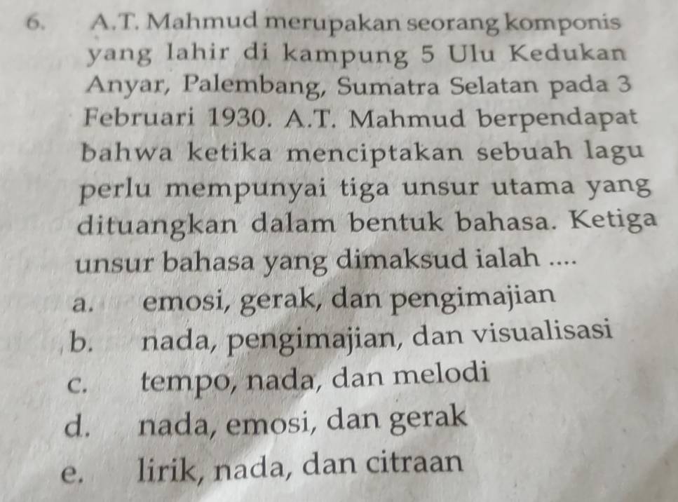 Mahmud merupakan seorang komponis
yang lahir di kampung 5 Ulu Kedukan
Anyar, Palembang, Sumatra Selatan pada 3
Februari 1930. A.T. Mahmud berpendapat
bahwa ketika menciptakan sebuah lagu
perlu mempunyai tiga unsur utama yang
dituangkan dalam bentuk bahasa. Ketiga
unsur bahasa yang dimaksud ialah ....
a. emosi, gerak, dan pengimajian
b. nada, pengimajian, dan visualisasi
c. tempo, nada, dan melodi
d. nada, emosi, dan gerak
e. lirik, nada, dan citraan