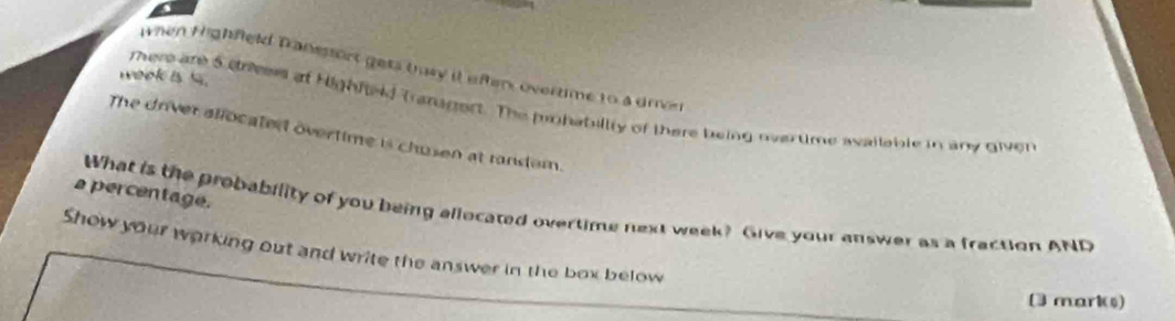 When Highfeld Tranesort gets tusy it efter, overtime t0 a dren 
weok is 1. there are 5 dreer of Highfeid Tranagert. The prohabillty of there being oertime aailable in any diven 
The driver allocated overtime is chusen at tandem. 
s percentage. 
What is the probability of you being allocated overtime next week? Give your answer as a fraction AND 
Show your working out and write the answer in the box below 
(3 mark)