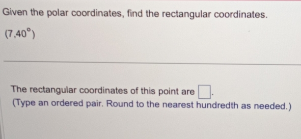 Given the polar coordinates, find the rectangular coordinates.
(7,40°)
_ 
_ 
The rectangular coordinates of this point are □. 
(Type an ordered pair. Round to the nearest hundredth as needed.)