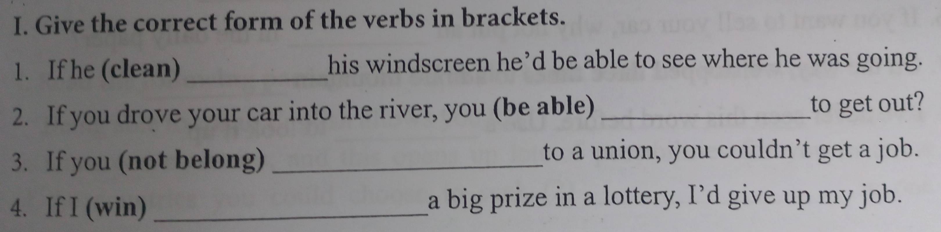 Give the correct form of the verbs in brackets. 
1. If he (clean)_ 
his windscreen he’d be able to see where he was going. 
2. If you drove your car into the river, you (be able)_ 
to get out? 
3. If you (not belong)_ 
to a union, you couldn’t get a job. 
4. If I (win) _a big prize in a lottery, I’d give up my job.