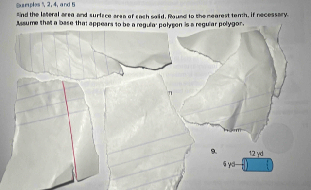 Examples 1, 2, 4, and 5 
Find the lateral area and surface area of each solid. Round to the nearest tenth, if necessary. 
Assume that a base that appears to be a regular polygon is a regular polygon.
m
9. 12 yd
6 yd