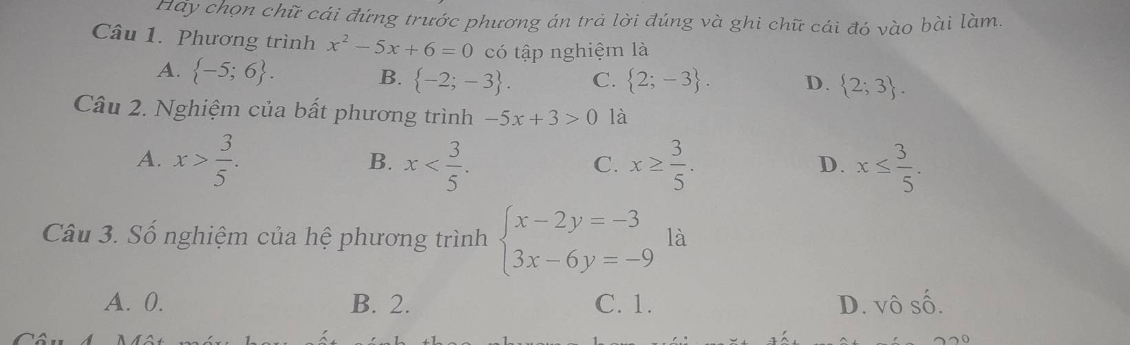 Hảy chọn chữ cái đứng trước phương án trả lời đúng và ghi chữ cái đó vào bài làm
Câu 1. Phương trình x^2-5x+6=0 có tập nghiệm là
A.  -5;6.
B.  -2;-3. C.  2;-3. D.  2;3. 
Câu 2. Nghiệm của bất phương trình -5x+3>0 là
A. x> 3/5 . x . x≥  3/5 . x≤  3/5 . 
B.
C.
D.
Câu 3. Số nghiệm của hệ phương trình beginarrayl x-2y=-3 3x-6y=-9endarray. là
A. 0. B. 2. C. 1. D. vô Swidehat O