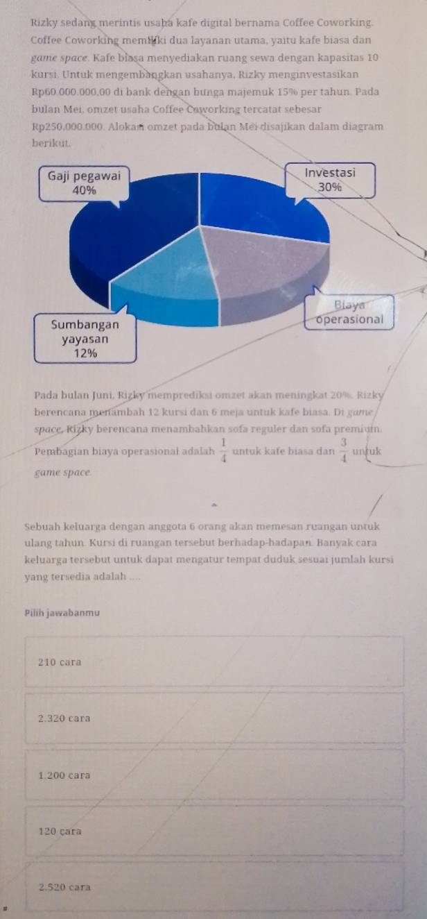 Rizky sedang merintis usaþa kafe digital bernama Coffee Coworking.
Coffee Coworking memiiki dua layanan utama, yaitu kafe biasa dan
game space. Kafe blasa menyediakan ruang sewa dengan kapasitas 10
kursi. Untuk mengembangkan usahanya, Rizky menginvestasikan
Rp60.000.000,00 di bank dengan bunga majemuk 15% per tahun. Pada
bulan Mei, omzet usaha Coffee Caworking tercatat sebesar
Rp250,000.000. Alokasi omzet pada bulan Mei disajikan dalam diagram
berikut.
Pada bulan Juni, Rizky memprediksi omzet akan meningkat 20%. Rizky
berencana menambah 12 kursi dan 6 meja untuk kafe biasa. Di game
space, Rizky berencana menambahkan sofa reguler dan sofa premium.
Pembagian biaya operasional adalah  1/4  untuk kafe biasa dan  3/4  untuk
game space
Sebuah keluarga dengan anggota 6 orang akan memesan ruangan untuk
ulang tahun. Kursi di ruangan tersebut berhadap-hadapan. Banyak cara
keluarga tersebut untuk dapat mengatur tempat duduk sesuai jumlah kursi
yang tersedia adalah ....
Pilih jawabanmu
210 cara
2. 320 cara
1. 200 cara
120 çara
2. 520 cara