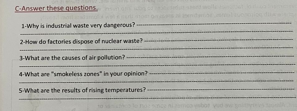 C-Answer these questions. 
_ 
_ 
1-Why is industrial waste very dangerous? 
_ 
2-How do factories dispose of nuclear waste? 
_ 
_ 
3-What are the causes of air pollution? 
_ 
4-What are "smokeless zones" in your opinion?_ 
_ 
5-What are the results of rising temperatures? 
_ 
_