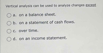 Vertical analysis can be used to analyze changes except
a. on a balance sheet.
b. on a statement of cash flows.
c. over time.
d. on an income statement.