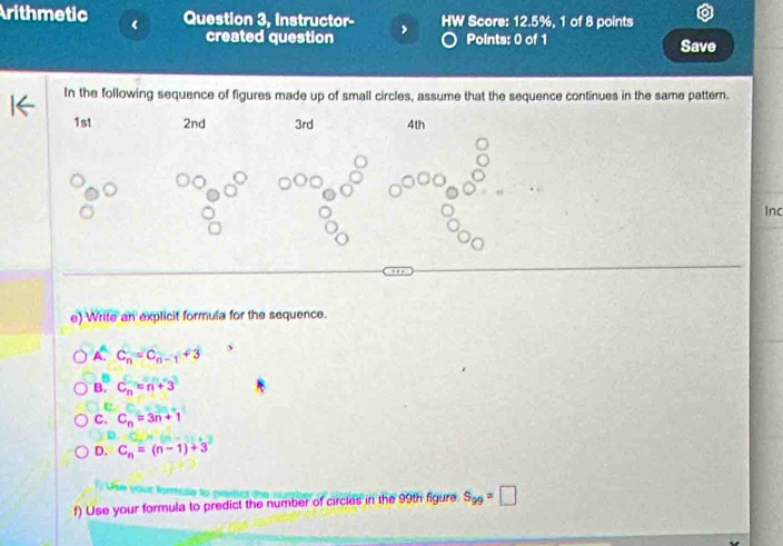 rithmetic Question 3, Instructor- HW Score: 12.5%, 1 of 8 points
created question Points: 0 of 1 Save
In the following sequence of figures made up of small circles, assume that the sequence continues in the same pattern.
1st 2nd 3rd 4th
Inc
e) Write an explicit formula for the sequence.
A. C_n=C_n-1+3
B. C_n=n+3
e
C. C_n=3n+1
D. C_n=(n-1)+3
M
f) Use your formula to predict the number of circles in the 99th figure S_99=□