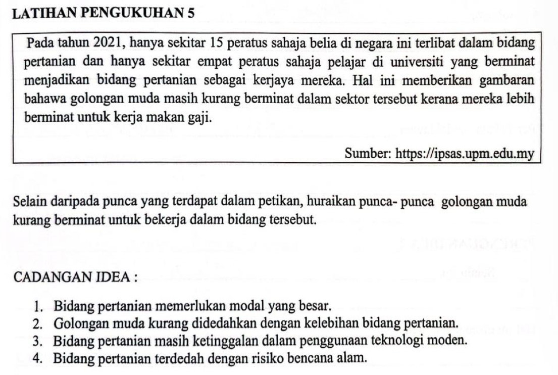 LATIHAN PENGUKUHAN 5
Pada tahun 2021, hanya sekitar 15 peratus sahaja belia di negara ini terlibat dalam bidang 
pertanian dan hanya sekitar empat peratus sahaja pelajar di universiti yang berminat 
menjadikan bidang pertanian sebagai kerjaya mereka. Hal ini memberikan gambaran 
bahawa golongan muda masih kurang berminat dalam sektor tersebut kerana mereka lebih 
berminat untuk kerja makan gaji. 
Sumber: https://ipsas.upm.edu.my 
Selain daripada punca yang terdapat dalam petikan, huraikan punca- punca golongan muda 
kurang berminat untuk bekerja dalam bidang tersebut. 
CADANGAN IDEA : 
1. Bidang pertanian memerlukan modal yang besar. 
2. Golongan muda kurang didedahkan dengan kelebihan bidang pertanian. 
3. Bidang pertanian masih ketinggalan dalam penggunaan teknologi moden. 
4. Bidang pertanian terdedah dengan risiko bencana alam.