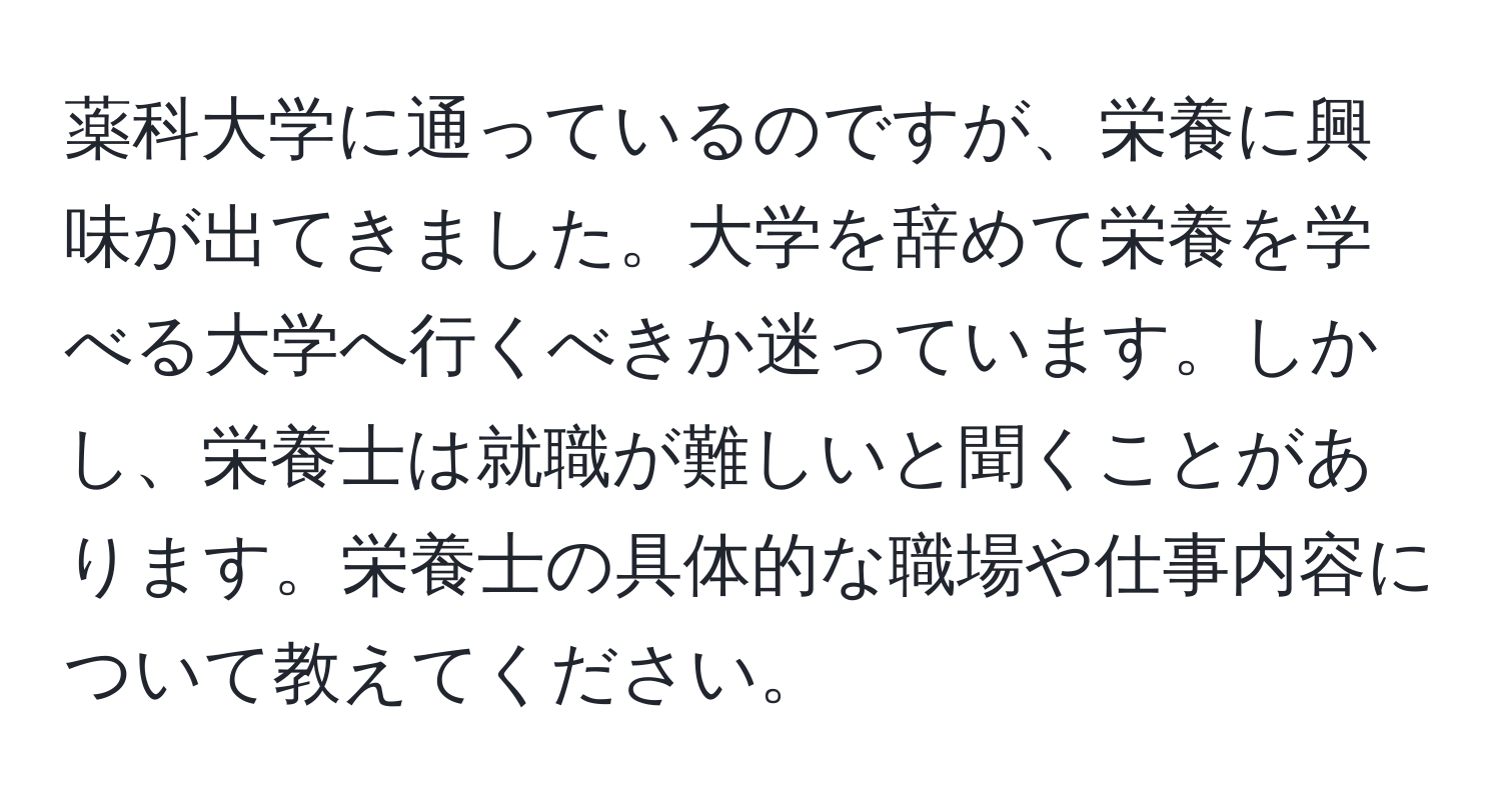 薬科大学に通っているのですが、栄養に興味が出てきました。大学を辞めて栄養を学べる大学へ行くべきか迷っています。しかし、栄養士は就職が難しいと聞くことがあります。栄養士の具体的な職場や仕事内容について教えてください。