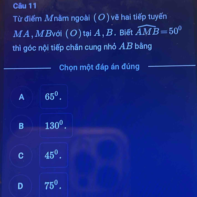 Từ điểm Mnằm ngoài (O ) vẽ hai tiếp tuyến
MA, MBvới (O) tại A, B. Biết widehat AMB=50^0
thì góc nội tiếp chắn cung nhỏ AB bằng
Chọn một đáp án đúng
A 65^0.
B 130^0.
C 45^0.
D 75^0.