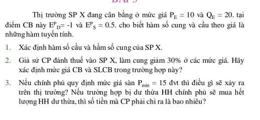 Thị trường SP X đang cân bằng ở mức giá P_E=10 và Q_E=20. tại 
điểm CB này E^P_D=-1 và E^P_S=0.5 5. cho biết hàm số cung và cầu theo giá là 
những hàm tuyển tính. 
1. Xác định hàm số cầu và hầm số cung của SP X. 
2. Giả sử CP đánh thuế vào SP X, làm cung giảm 30% ở các mức giá. Hãy 
xác định mức giá CB và SLCB trong trường hợp này? 
3. Nếu chính phủ quy định mức giá sin P_min=15dvt thì điều gì sẽ xảy ra 
trên thị trường? Nếu trường hợp bị dư thừa HH chính phủ sẽ mua hết 
lượng HH dư thừa, thì số tiền mà CP phải chi ra là bao nhiêu?