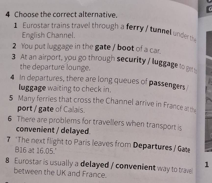 Choose the correct alternative. 
1 Eurostar trains travel through a ferry / tunnel under the 
English Channel. 
2 You put luggage in the gate / boot of a car. 
3 At an airport, you go through security / luggage to get to 
the departure lounge. 
4 In departures, there are long queues of passengers 
luggage waiting to check in. 
5 Many ferries that cross the Channel arrive in France at the 
port / gate of Calais. 
6 There are problems for travellers when transport is 
convenient / delayed. 
7 ‘The next flight to Paris leaves from Departures / Gate
B16 at 16.05.' 
1 
8 Eurostar is usually a delayed / convenient way to travel 
between the UK and France.