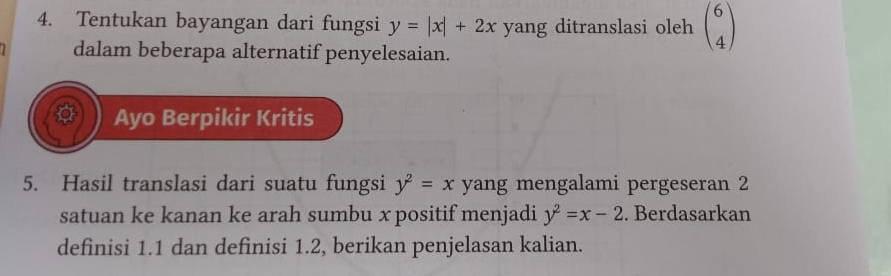 Tentukan bayangan dari fungsi y=|x|+2x yang ditranslasi oleh beginpmatrix 6 4endpmatrix
dalam beberapa alternatif penyelesaian. 
Ayo Berpikir Kritis 
5. Hasil translasi dari suatu fungsi y^2=x yang mengalami pergeseran 2
satuan ke kanan ke arah sumbu x positif menjadi y^2=x-2. Berdasarkan 
definisi 1.1 dan definisi 1.2, berikan penjelasan kalian.