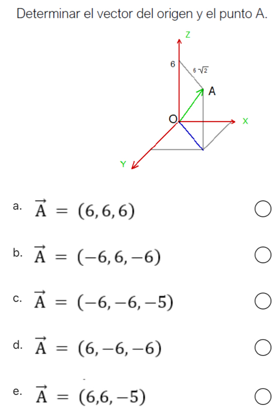 Determinar el vector del origen y el punto A.
Z
6
6sqrt(2)
A
o
X
Y
a. vector A=(6,6,6)
b. vector A=(-6,6,-6)
C. vector A=(-6,-6,-5)
d. vector A=(6,-6,-6)
e. vector A=(6,6,-5)