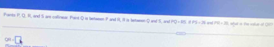 Points P, Q, R, and S are collinear: Point Q is between P and R, R is between Q and 5, and PQ=RS PS=26 and PR=20 I what is the value of QR?
OR=□