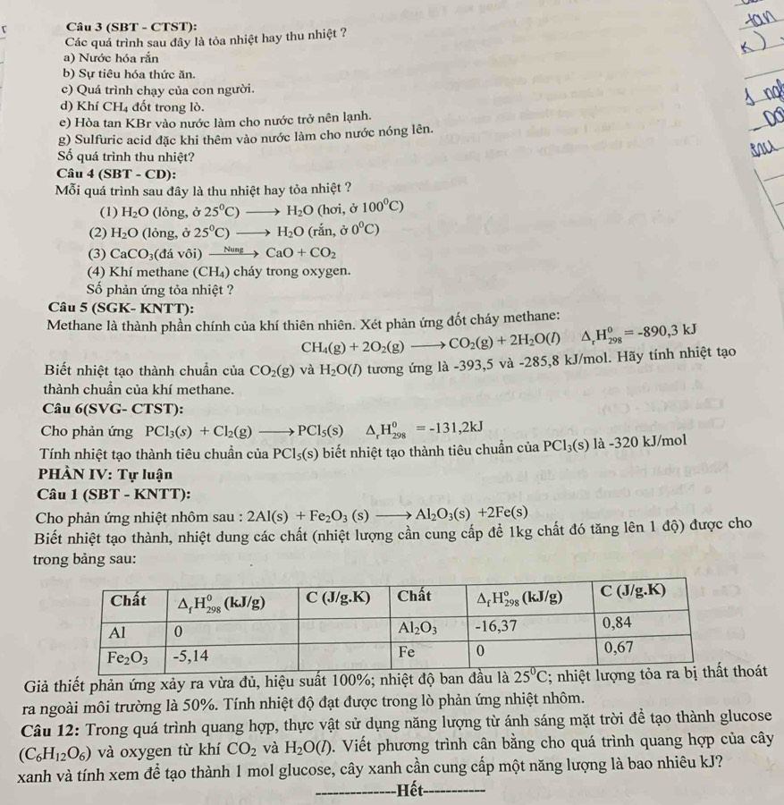 τ Câu 3 (SBT - CTST):
Các quả trình sau đây là tỏa nhiệt hay thu nhiệt ?
a) Nước hóa rắn
b) Sự tiêu hóa thức ăn.
c) Quá trình chạy của con người.
d) Khí CH_4 đốt trong lò.
e) Hòa tan KBr vào nước làm cho nước trở nên lạnh.
g) Sulfuric acid đặc khi thêm vào nước làm cho nước nóng lên.
Số quá trình thu nhiệt?
Câu 4(SBT-C D):
Mỗi quá trình sau đây là thu nhiệt hay tỏa nhiệt ?
(1) H_2O (lỏng, ở 25^0C)to H_2O (hơi, ở 100^0C)
(2) H_2O (lỏng, ở 25^0C)to H_2O (rắn, ở 0°C)
(3) CaCO_3(davoi) xrightarrow NungCaO+CO_2
(4) Khí methane (CH_4 ) cháy trong oxygen.
Số phản ứng tỏa nhiệt ?
Câu 5 (SGK- KNTT):
Methane là thành phần chính của khí thiên nhiên. Xét phản ứng đốt cháy methane:
CH_4(g)+2O_2(g)to CO_2(g)+2H_2O(l) △ _rH_(298)^0=-890,3kJ
Biết nhiệt tạo thành chuẩn của CO_2(g) và H_2O(l) tương ứng là -3 93.5 5 và -285,8 kJ/mol. Hãy tính nhiệt tạo
thành chuần của khí methane.
Câu 6(SVG- CTST):
Cho phản ứng PCl_3(s)+Cl_2(g)to PCl_5(s) □  △ _rH_(298)^0=-131,2kJ
Tính nhiệt tạo thành tiêu chuẩn của PCl_5(s) biết nhiệt tạo thành tiêu chuẩn của PCl_3(s)la-320kJ/mol
PHÀN IV: Tự luận
Câu 1 (SBT - KNTT):
Cho phản ứng nhiệt nhôm sau : 2Al(s)+Fe_2O_3(s)to Al_2O_3(s)+2Fe(s)
Biết nhiệt tạo thành, nhiệt dung các chất (nhiệt lượng cần cung cấp để 1kg chất đó tăng lên 1 độ) được cho
trong bảng sau:
Giả thiết phản ứng xảy ra vừa đủ, hiệu suất 100%; nhiệoát
ra ngoài môi trường là 50%. Tính nhiệt độ đạt được trong lò phản ứng nhiệt nhôm.
Câu 12: Trong quá trình quang hợp, thực vật sử dụng năng lượng từ ánh sáng mặt trời để tạo thành glucose
(C_6H_12O_6) và oxygen từ khí CO_2 và H_2O(l) 5. Viết phương trình cân bằng cho quá trình quang hợp của cây
xanh và tính xem để tạo thành 1 mol glucose, cây xanh cần cung cấp một năng lượng là bao nhiêu kJ?
Hết