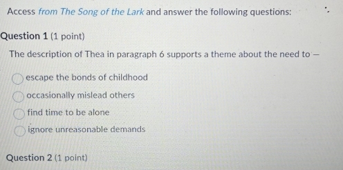 Access from The Song of the Lark and answer the following questions:
Question 1 (1 point)
The description of Thea in paragraph 6 supports a theme about the need to —
escape the bonds of childhood
occasionally mislead others
find time to be alone
ignore unreasonable demands
Question 2 (1 point)