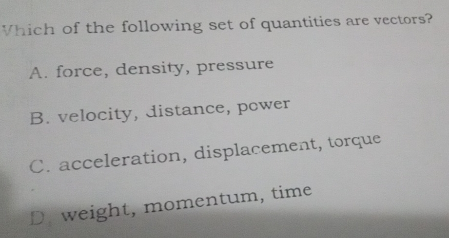 Vhich of the following set of quantities are vectors?
A. force, density, pressure
B. velocity, distance, power
C. acceleration, displacement, torque
D. weight, momentum, time