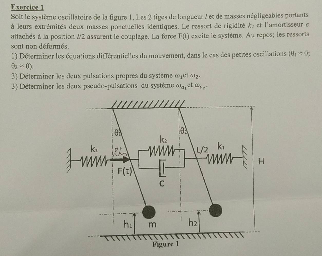 Soit le système oscillatoire de la figure 1, Les 2 tiges de longueur / et de masses négligeables portants
à leurs extrémités deux masses ponctuelles identiques. Le ressort de rigidité k_2 et l’amortisseur c
attachés à la position //2 assurent le couplage. La force F(t) excite le système. Au repos; les ressorts
sont non déformés.
1) Déterminer les équations différentielles du mouvement, dans le cas des petites oscillations (θ _1approx 0
θ _2approx 0).
3) Déterminer les deux pulsations propres du système omega _1 et omega _2.
3) Déterminer les deux pseudo-pulsations du système omega _a_1 et omega _a_2