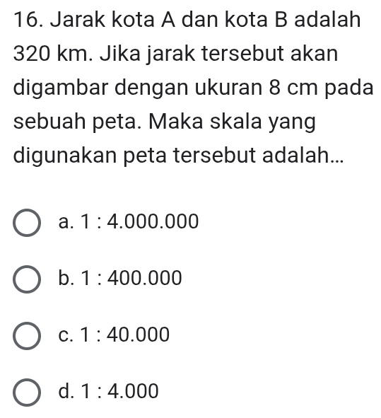 Jarak kota A dan kota B adalah
320 km. Jika jarak tersebut akan
digambar dengan ukuran 8 cm pada
sebuah peta. Maka skala yang
digunakan peta tersebut adalah...
a. 1:4.000.000
b. 1:400.000
C. 1:40.000
d. 1:4.000