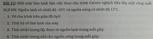 Một máy làm lạnh làm việc theo chu trình Carnot nghịch tiêu thụ một công suất
36,8 kW. Nguồn lạnh có nhiệt độ -10°C và nguồn nóng có nhiệt độ 17°C. 
1. Vẽ chu trình trên giản đồ OpV. 
2. Tính hệ số làm lạnh của máy. 
3. Tính nhiệt lượng lấy được từ nguồn lạnh trong mỗi giây. 
4. Tính nhiệt lượng nhả cho nguồn nóng trong mỗi giây.