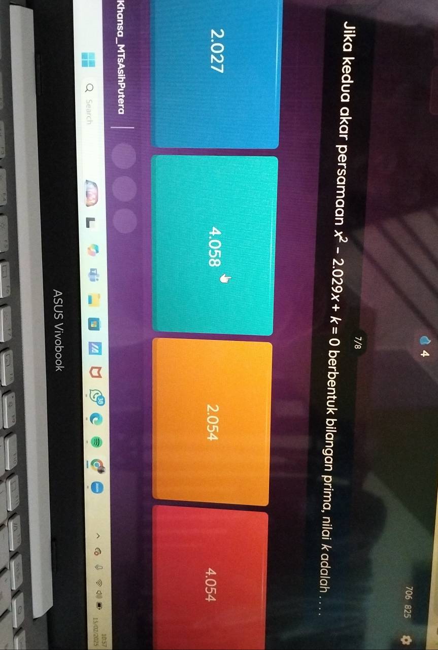 4
706 825 a
7/8
Jika kedua akar persamaan x^2-2.029x+k=0 berbentuk bilangan prima, nilai k adalah . . . .
2.027 4.058 2.054 4.054
Khansa_MTsAsihPutera
10:57
Search 15/02/2025
ASUS Vivobook