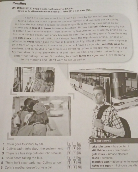 Reading
24 [T] K Leggi o ascolta il racconto di Colin.
Indica se le affermazioni sono vere (T), false (F) o non date (NG).
I don't live near my school, but I don't go there by car. My dad says that
taking public transport is good for the environment and improves our air quality.
so I take the bus. Once, I suggested carpooling with some of my classmates so our
parents could take it in turns to take us to school. But my dad still thinks going by bus
is better. I don't mind it really - I can listen to my favourite music or use my phone on the
bus, and my dad doesn't get angry because he can't find a parking space! Sometimes the
bus gets stuck in a lot of traffic, but I always check the trip planner online. I choose an
alternative route when I see the road is blocked. Luckily, lots of different buses stop near
or in front of my school, so I have a lot of choice. I have a discounted monthly pass for
students, and so my dad is happy because travelling by bus is cheaper than driving a car
My mum doesn't drive, she walks a lot and rides her bike. She thinks that walking is
better than taking the bus. But walking to school takes me ages! And I love sleeping
in the morning and I don't want to get up earlier.
1 Colin goes to school by car. T F NG
2 Colin's dad thinks about the environment. T F NG take it in turns = fare dei turni
still thinks = è ancora convinto
3 There is a bus stop outside Colin's house T F NG gets stuck = rimane bloccato
4 Colin hates taking the bus. T F NG route = percorso
5 There isn't a car park near Colin's school. T F NG monthly pass = abbonamento mensi
6 Colin's mother doesn't drive a car. T F NG takes me ages = mi ci vuole una vita