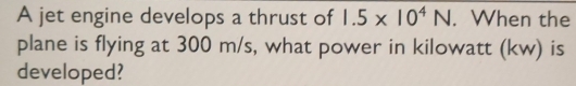 A jet engine develops a thrust of 1.5* 10^4N. When the 
plane is flying at 300 m/s, what power in kilowatt (kw) is 
developed?