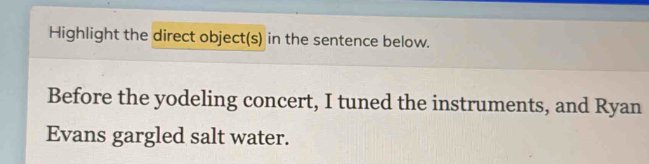 Highlight the direct object(s) in the sentence below. 
Before the yodeling concert, I tuned the instruments, and Ryan 
Evans gargled salt water.