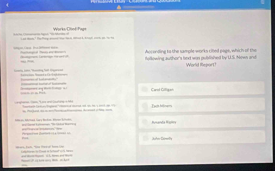 Persuasive Essay - Citations and Quotation
Works Cited Page
Atche, Chimamanita Ngozi, ''Din Monday of
Last Vaek." The Thing aroand Your Neck, Alfred &, Knopf, 2009, pp. 74-94
Giligon, Carul. In a Different voion
Psicholopical. Theory and WomenY According to the sample works cited page, which of the
Develonment, Cambridge Havard UP.
1952. Print. following author's text was published by U.S. News and
World Report?
Gewcy, Johin, *Avniding Self-Öngarwred
Extinction: Tesssed a Co-Evolutionary
Psonomics of Sudanability.
Intemational loumal of Sustznable
Development and World Ecology MJ Carol Gilligan
(2007)i 7-10 Prnt
Larghamer, Claie, "Love and Courtship in Mid
Teenteth Century England." Hiszorical fournal vol. 50, no. 1, 2007, pp. 172- Zach Miners
86, ProQueit, 00610.1017/50018226K06005966. Accrised 27 May 2009.
Milken, Michaol, Gary Becker, Myran Scholes. Amanda Ripley
and Dantei Kahneman. ''On Global Wanning
and Francial lnbalences." New
Persguctives Quartenly 2 34 (2006): 63.
Pen John Gowdy
Miners, Zach. "Oine Third of Teens Use
Celiphones to Cheat in Schaol' U.S. Newi
and World Rejport U.S. News and World
Report 1P.3) Arm 2013. Wen. 20 Aprt
80%